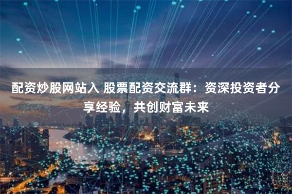 配资炒股网站入 股票配资交流群：资深投资者分享经验，共创财富未来