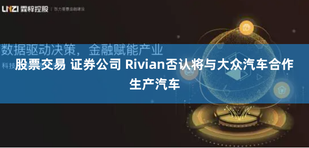 股票交易 证券公司 Rivian否认将与大众汽车合作生产汽车