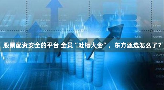 股票配资安全的平台 全员“吐槽大会”，东方甄选怎么了？
