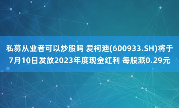 私募从业者可以炒股吗 爱柯迪(600933.SH)将于7月10日发放2023年度现金红利 每股派0.29元